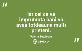 Iar cel ce va imprumuta bani va avea totdeauna multi prieteni. Valeriu Butulescu...