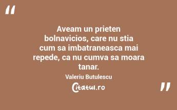 Aveam un prieten bolnavicios, care nu stia cum sa imbatraneasca mai repede, ca nu cumva sa moara tanar. Valeriu Butulescu...