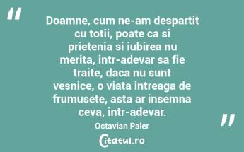 Doamne, cum ne-am despartit cu totii, poate ca si prietenia si iubirea nu merita, intr-adevar sa fie traite, daca nu sunt vesnice, o viata intreaga de frumusete, asta ar insemna ceva, intr-adevar. Octavian Paler...