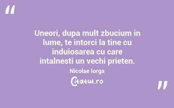 Uneori, dupa mult zbucium in lume, te intorci la tine cu induiosarea cu care intalnesti un vechi prieten. Nicolae Iorga...
