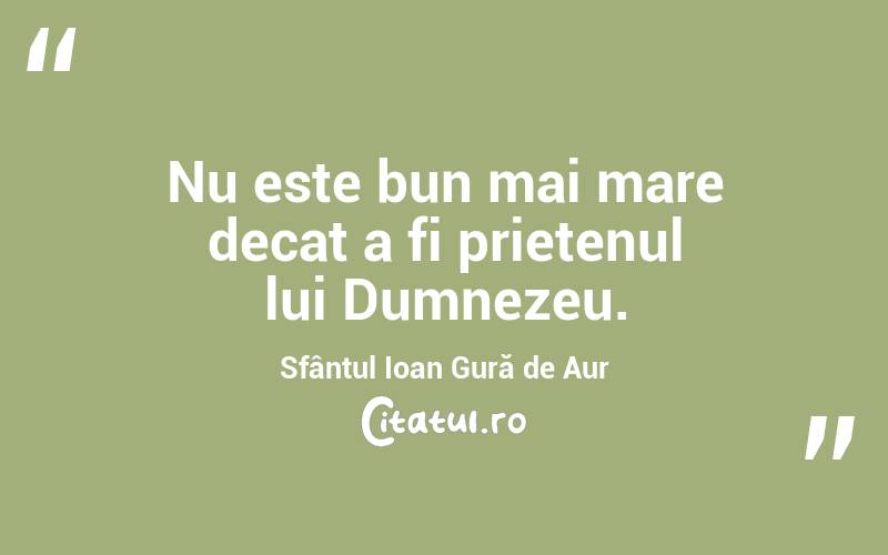 Nu este bun mai mare decat a fi prietenul lui Dumnezeu. Sfântul Ioan Gură de Aur
