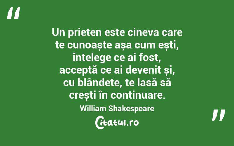 Un prieten este cineva care te cunoaște așa cum ești, înțelege ce ai fost, acceptă ce ai devenit și, cu blândețe, te lasă să crești în continuare. William Shakespeare

