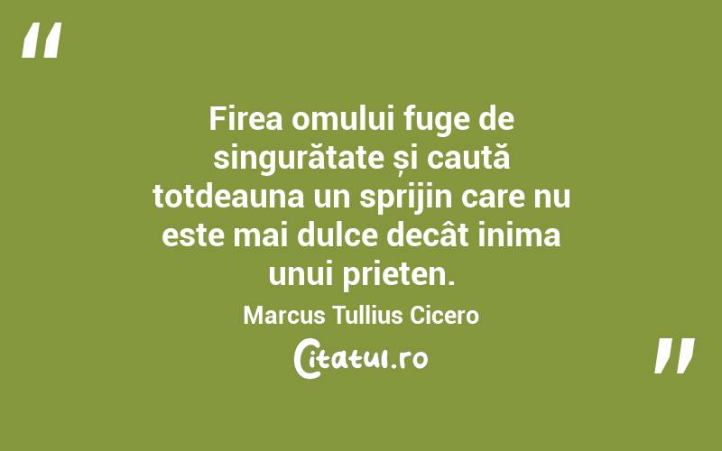 Firea omului fuge de singurătate și caută totdeauna un sprijin care nu este mai dulce decât inima unui prieten. Marcus Tullius Cicero
