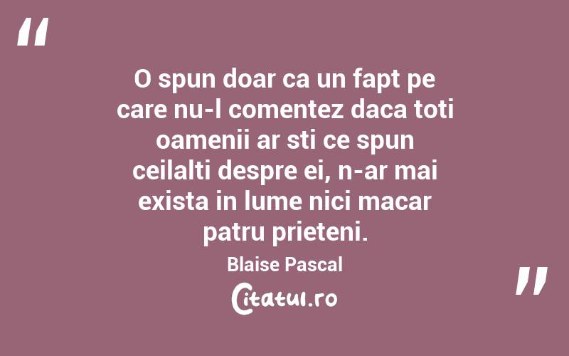 O spun doar ca un fapt pe care nu-l comentez daca toti oamenii ar sti ce spun ceilalti despre ei, n-ar mai exista in lume nici macar patru prieteni. Blaise Pascal
