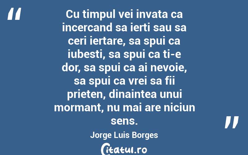 Cu timpul vei invata ca incercand sa ierti sau sa ceri iertare, sa spui ca iubesti, sa spui ca ti-e dor, sa spui ca ai nevoie, sa spui ca vrei sa fii prieten, dinaintea unui mormant, nu mai are niciun sens. Jorge Luis Borges
