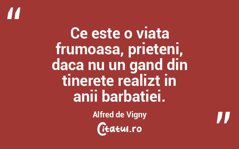 Ce este o viata frumoasa, prieteni, daca nu un gand din tinerete realizt in anii barbatiei. Alfred de Vigny
