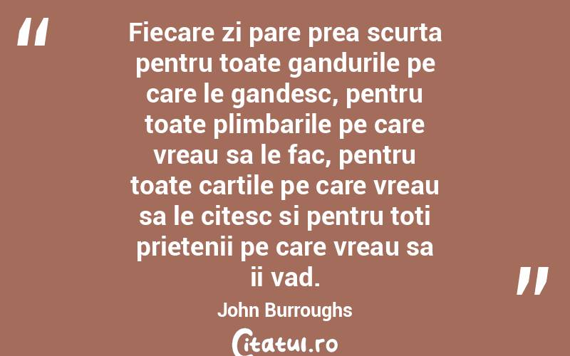 Fiecare zi pare prea scurta pentru toate gandurile pe care le gandesc, pentru toate plimbarile pe care vreau sa le fac, pentru toate cartile pe care vreau sa le citesc si pentru toti prietenii pe care vreau sa ii vad. John Burroughs