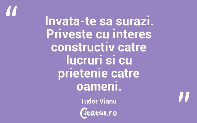Invata-te sa surazi. Priveste cu interes constructiv catre lucruri si cu prietenie catre oameni. Tudor Vianu