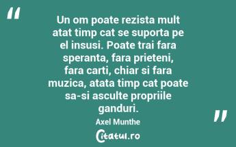 Un om poate rezista mult atat timp cat se suporta pe el insusi. Poate trai fara speranta, fara prieteni, fara carti, chiar si fara muzica, atata timp cat poate sa-si asculte propriile ganduri. Axel Munthe...