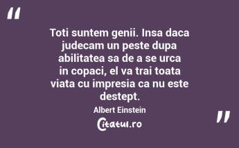 Toti suntem genii. Insa daca judecam un peste dupa abilitatea sa de a se urca in copaci, el va trai toata viata cu impresia ca nu este destept. Albert Einstein...