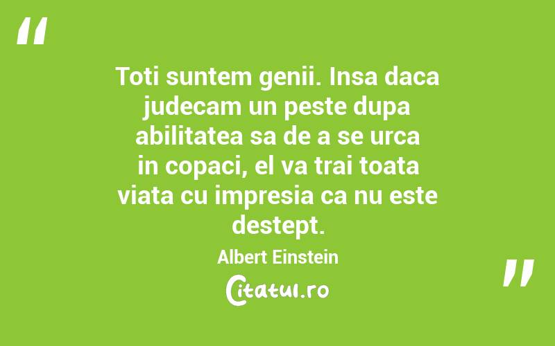 Toti suntem genii. Insa daca judecam un peste dupa abilitatea sa de a se urca in copaci, el va trai toata viata cu impresia ca nu este destept. Albert Einstein
