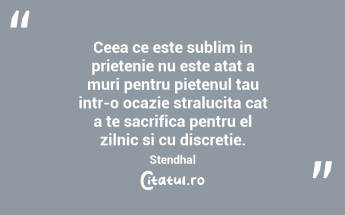 Ceea ce este sublim in prietenie nu este atat a muri pentru pietenul tau intr-o ocazie stralucita cat a te sacrifica pentru el zilnic si cu discretie. Stendhal...