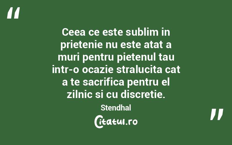 Ceea ce este sublim in prietenie nu este atat a muri pentru pietenul tau intr-o ocazie stralucita cat a te sacrifica pentru el zilnic si cu discretie. Stendhal