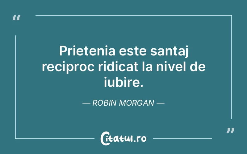 Prietenia este santaj reciproc ridicat la nivel de iubire. Robin Morgan