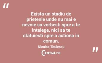 Exista un stadiu de prietenie unde nu mai e nevoie sa vorbesti spre a te intelege, nici sa te sfatuiesti spre a actiona in comun. Nicolae Titulescu...