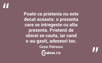  Poate ca prietenia nu este decat aceasta: o prezenta care se intregeste cu alta prezenta. Prietenii de obicei se cauta, iar cand s-au gasit, adeseori tac. Cezar Petrescu...