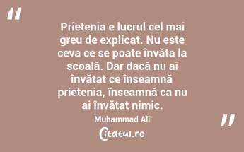 Prietenia e lucrul cel mai greu de explicat. Nu este ceva ce se poate învăța la scoală. Dar dacă nu ai învățat ce înseamnă prietenia, înseamnă ca nu ai învățat nimic. Muhammad Ali...