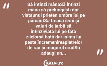 Să întinzi mânaSă întinzi mâna să prelungești dar viațaunui prieten umbra lui pe pământSă treacă ierni și valuri de iarbă să întinziviața lui pe fața zilelorsă bată dar inima lui peste încremenireapietrelor de râu și mugurul crudSă adaugi un...  ...