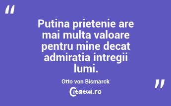 Putina prietenie are mai multa valoare pentru mine decat admiratia intregii lumi. Otto von Bismarck...