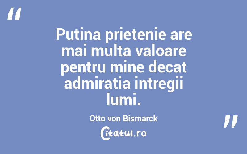 Putina prietenie are mai multa valoare pentru mine decat admiratia intregii lumi. Otto von Bismarck