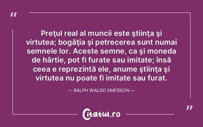 Preţul real al muncii este ştiinţa şi virtutea; bogăţia şi petrecerea sunt numai semnele lor. Aceste semne, ca şi moneda de hârtie, pot fi furate sau imitate; însă ceea e reprezintă ele, anume ştiinţa şi virtutea nu poate fi imitate sau furat. Ralph Waldo Emerson
