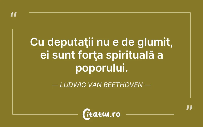 Cu deputaţii nu e de glumit, ei sunt forţa spirituală a poporului. Ludwig van Beethoven