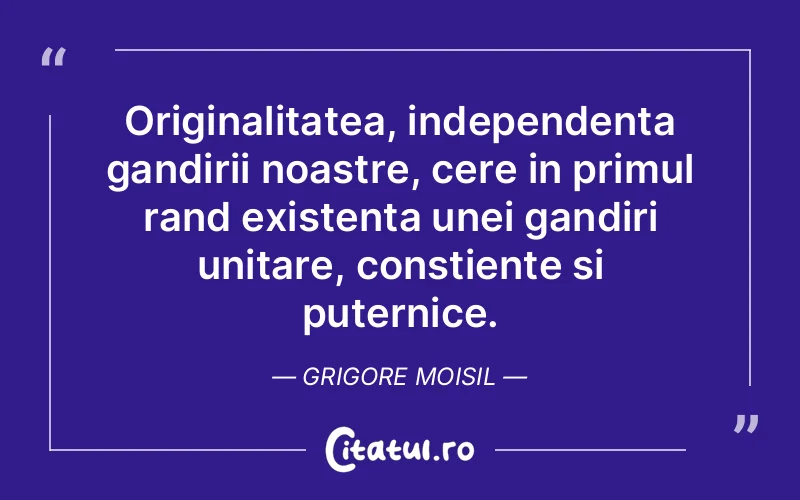 Originalitatea, independenta gandirii noastre, cere in primul rand existenta unei gandiri unitare, constiente si puternice. Grigore Moisil