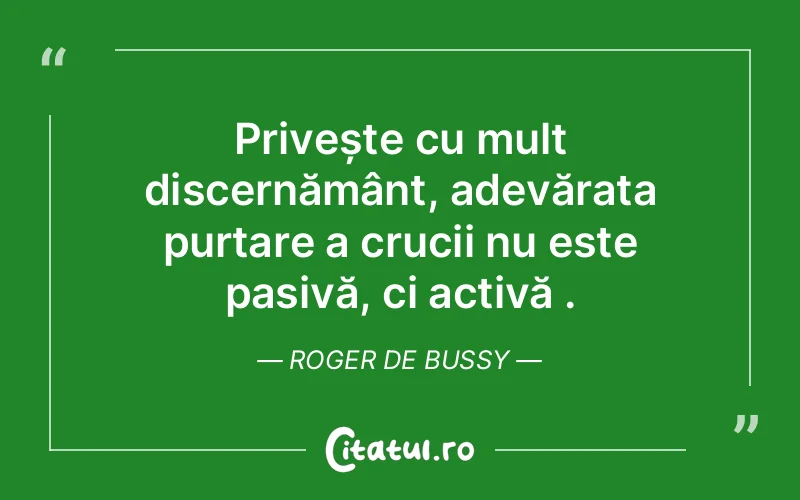 Privește cu mult discernământ, adevărata purtare a crucii nu este pasivă, ci activă . Roger de Bussy