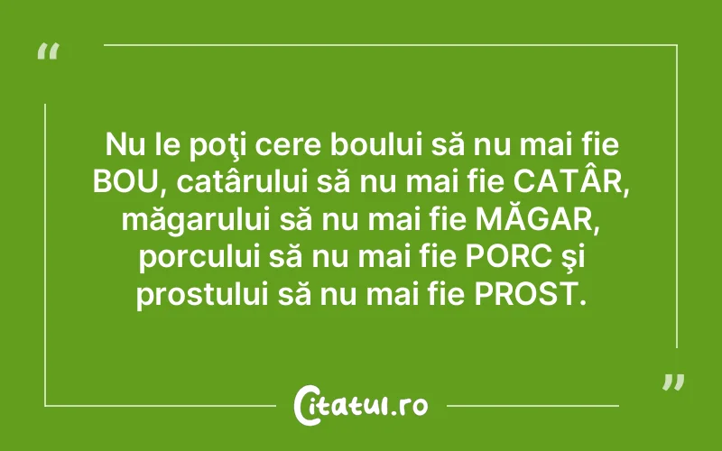 Nu le poţi cere boului să nu mai fie BOU, catârului să nu mai fie CATÂR, măgarului să nu mai fie MĂGAR, porcului să nu mai fie PORC şi prostului să nu mai fie PROST.