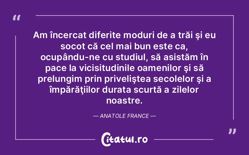 Am încercat diferite moduri de a trăi şi eu socot că cel mai bun este ca, ocupându-ne cu studiul, să asistăm în pace la vicisitudinile oamenilor şi să prelungim prin priveliştea secolelor şi a împărăţiilor durata scurtă a zilelor noastre. Anatole France