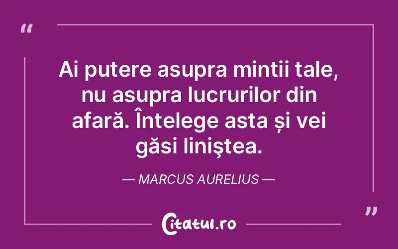 Ai putere asupra minții tale, nu asupra lucrurilor din afară. Înțelege asta și vei găsi liniştea. Marcus Aurelius