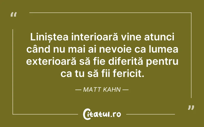 Liniștea interioară vine atunci când nu mai ai nevoie ca lumea exterioară să fie diferită pentru ca tu să fii fericit. Matt Kahn