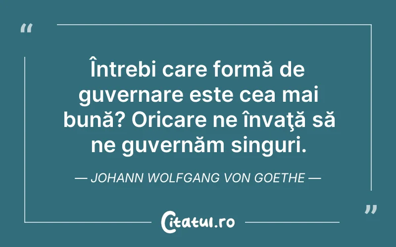 Întrebi care formă de guvernare este cea mai bună? Oricare ne învaţă să ne guvernăm singuri. Johann Wolfgang von Goethe