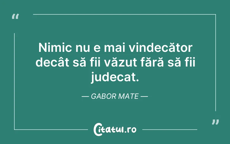Nimic nu e mai vindecător decât să fii văzut fără să fii judecat. Gabor Mate