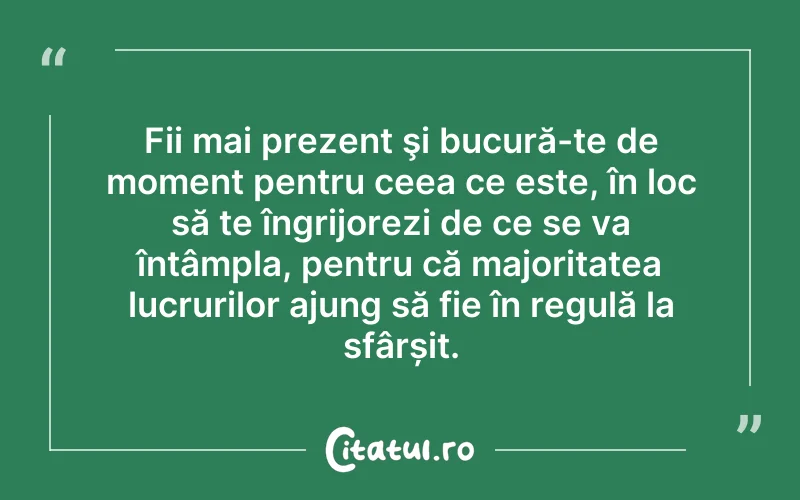 Fii mai prezent şi bucură-te de moment pentru ceea ce este, în loc să te îngrijorezi de ce se va întâmpla, pentru că majoritatea lucrurilor ajung să fie în regulă la sfârșit.