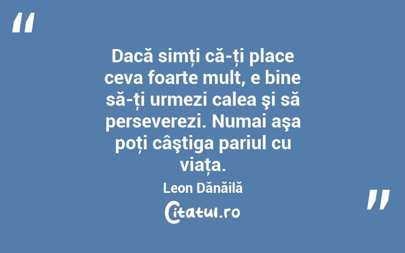  Dacă simţi că-ţi place ceva foarte mult, e bine să-ţi urmezi calea şi să perseverezi. Numai aşa poţi câştiga pariul cu viaţa. Leon Dănăilă
