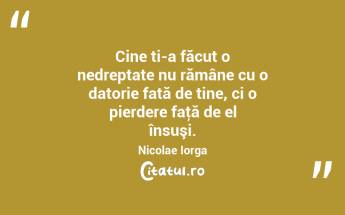 Cine ți-a făcut o nedreptate nu rămâne cu o datorie față de tine, ci o pierdere faţă de el însuşi. Nicolae Iorga...