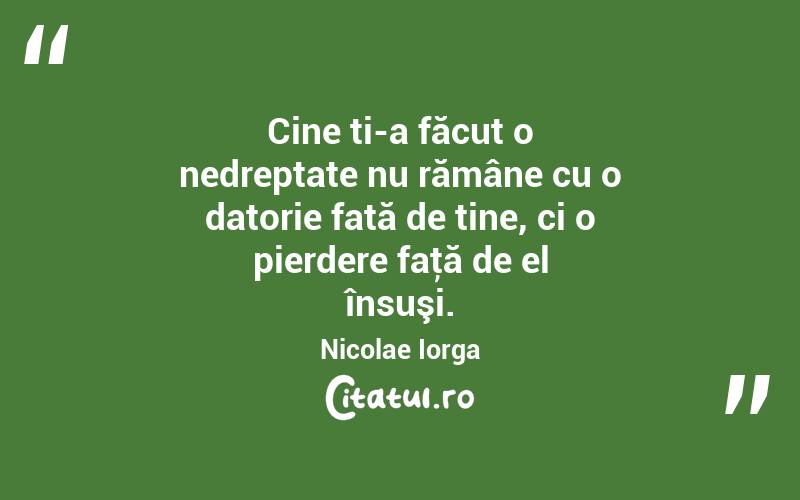 Cine ți-a făcut o nedreptate nu rămâne cu o datorie față de tine, ci o pierdere faţă de el însuşi. Nicolae Iorga
