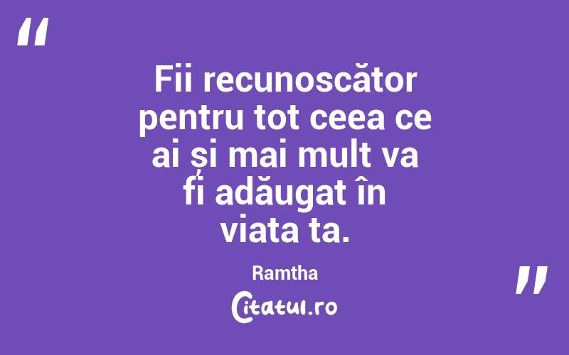 Fii recunoscător pentru tot ceea ce ai și mai mult va fi adăugat în viața ta. Ramtha
