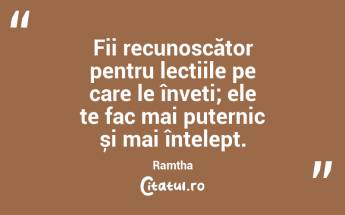 Fii recunoscător pentru lecțiile pe care le înveți; ele te fac mai puternic și mai înțelept. Ramtha...