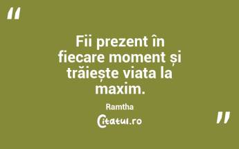 Fii prezent în fiecare moment și trăiește viața la maxim. Ramtha...