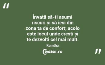 Învață să-ți asumi riscuri și să ieși din zona ta de confort; acolo este locul unde crești și te dezvolți cel mai mult. Ramtha...