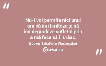 Nu-i voi permite nici unui om să îmi limiteze și să îmi degradeze sufletul prin a mă face să îl urăsc. Booker Taliaferro Washington...