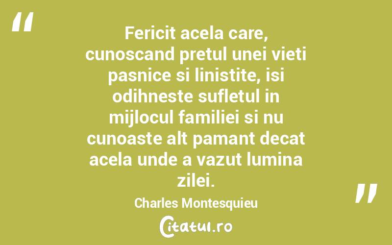 Fericit acela care, cunoscand pretul unei vieti pasnice si linistite, isi odihneste sufletul in mijlocul familiei si nu cunoaste alt pamant decat acela unde a vazut lumina zilei. Charles Montesquieu
