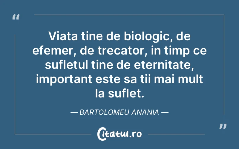 Viata tine de biologic, de efemer, de trecator, in timp ce sufletul tine de eternitate, important este sa tii mai mult la suflet. Bartolomeu Anania