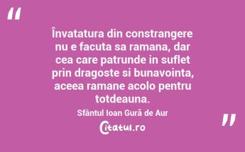 Învatatura din constrangere nu e facuta sa ramana, dar cea care patrunde in suflet prin dragoste si bunavointa, aceea ramane acolo pentru totdeauna. Sfântul Ioan Gură de Aur...