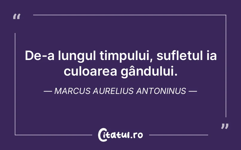 De-a lungul timpului, sufletul ia culoarea gândului. Marcus Aurelius Antoninus