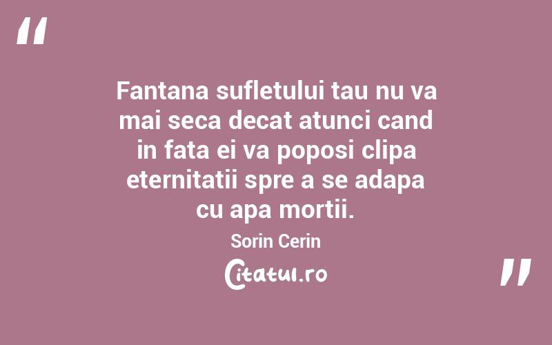 Fantana sufletului tau nu va mai seca decat atunci cand in fata ei va poposi clipa eternitatii spre a se adapa cu apa mortii. Sorin Cerin
