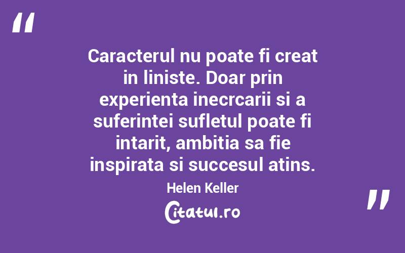 Caracterul nu poate fi creat in liniste. Doar prin experienta inecrcarii si a suferintei sufletul poate fi intarit, ambitia sa fie inspirata si succesul atins. Helen Keller
