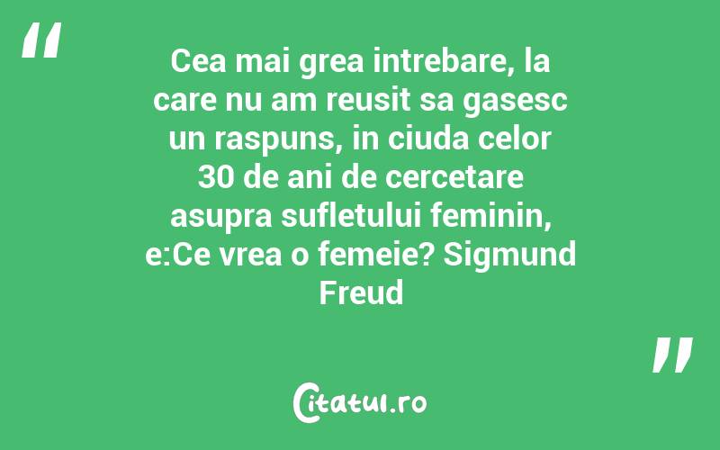 Cea mai grea intrebare, la care nu am reusit sa gasesc un raspuns, in ciuda celor 30 de ani de cercetare asupra sufletului feminin, e:Ce vrea o femeie? Sigmund Freud

